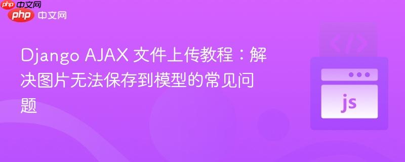 Django AJAX 文件上传教程：解决图片无法保存到模型的常见问题