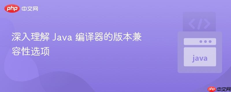 深入理解 Java 编译器的版本兼容性选项