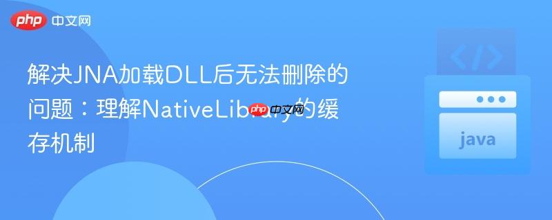解决JNA加载DLL后无法删除的问题：理解NativeLibrary的缓存机制
