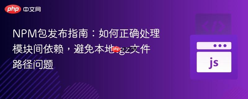 NPM包发布指南：如何正确处理模块间依赖，避免本地tgz文件路径问题