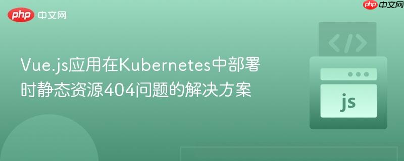 Vue.js应用在Kubernetes中部署时静态资源404问题的解决方案