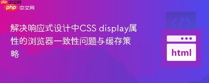 解决响应式设计中CSS display属性的浏览器一致性问题与缓存策略