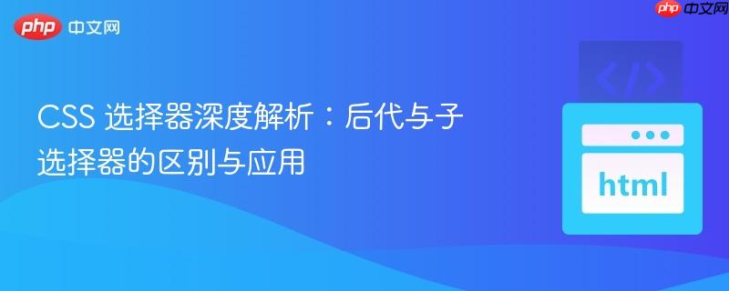 CSS 选择器深度解析：后代与子选择器的区别与应用