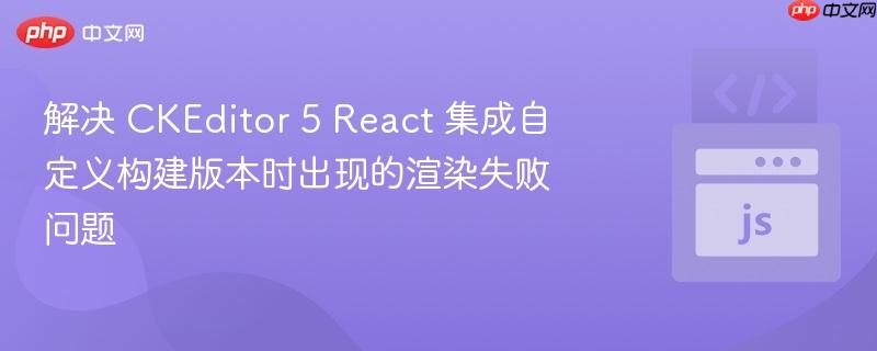 解决 CKEditor 5 React 集成自定义构建版本时出现的渲染失败问题
