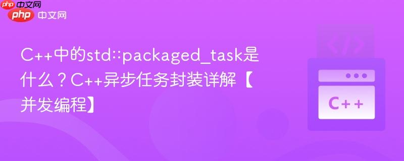 C++中的std::packaged_task是什么？C++异步任务封装详解【并发编程】