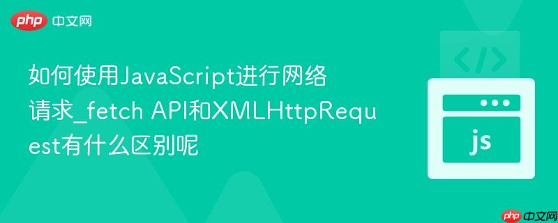 如何使用JavaScript进行网络请求_fetch API和XMLHttpRequest有什么区别呢