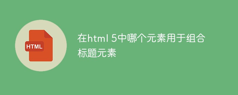 在html 5中哪个元素用于组合标题元素