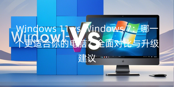 Windows 11 vs Windows 7：哪一个更适合你的电脑？全面对比与升级建议
