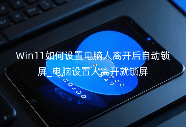 Win11如何设置电脑人离开后自动锁屏_电脑设置人离开就锁屏
