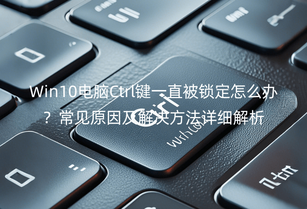 Win10电脑Ctrl键一直被锁定怎么办？常见原因及解决方法详细解析
