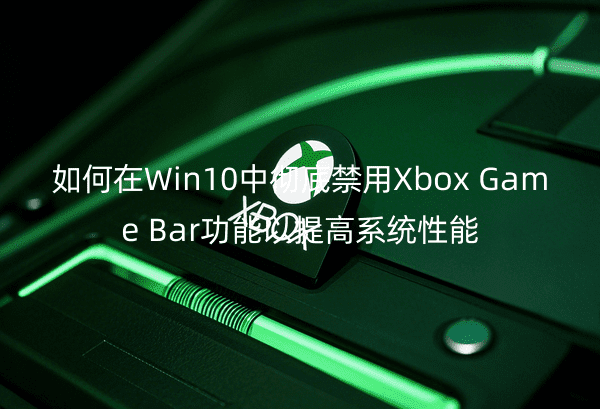 如何在Win10中彻底禁用XboxGameBar功能以提高系统性能